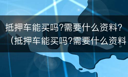 抵押车能买吗?需要什么资料?（抵押车能买吗?需要什么资料才能过户）