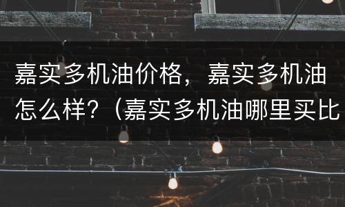 嘉实多机油价格，嘉实多机油怎么样?（嘉实多机油哪里买比较好）