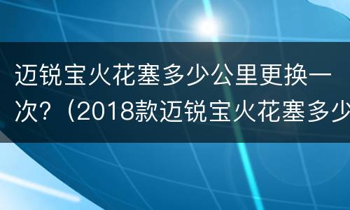 迈锐宝火花塞多少公里更换一次?（2018款迈锐宝火花塞多少公里更换一次）