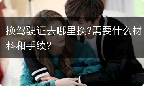 换驾驶证去哪里换?需要什么材料和手续?