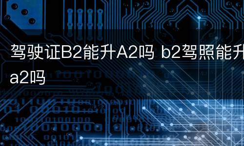 驾驶证B2能升A2吗 b2驾照能升a2吗