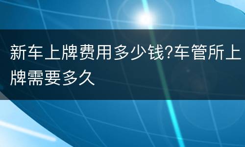 新车上牌费用多少钱?车管所上牌需要多久