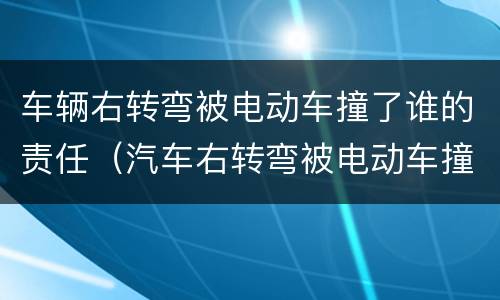车辆右转弯被电动车撞了谁的责任（汽车右转弯被电动车撞了谁的责任）