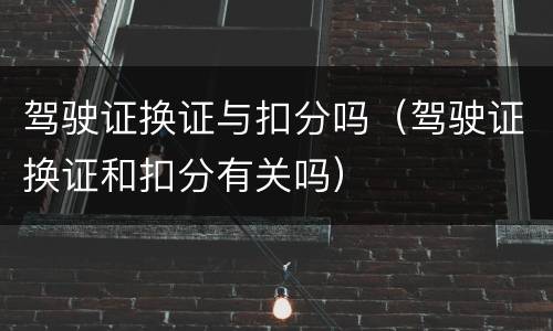 驾驶证换证与扣分吗（驾驶证换证和扣分有关吗）