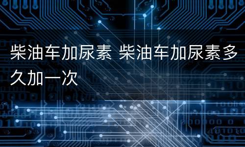 柴油车加尿素 柴油车加尿素多久加一次