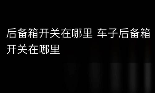 后备箱开关在哪里 车子后备箱开关在哪里