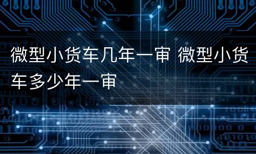 微型小货车几年一审 微型小货车多少年一审