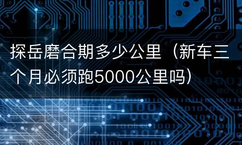 探岳磨合期多少公里（新车三个月必须跑5000公里吗）