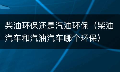 柴油环保还是汽油环保（柴油汽车和汽油汽车哪个环保）