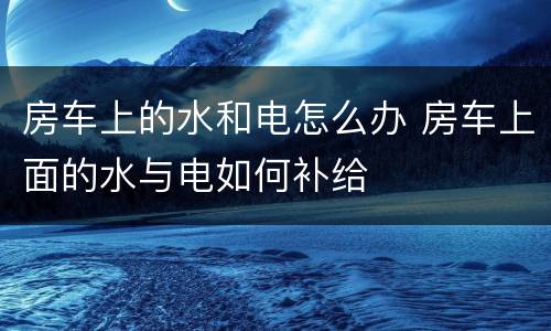 房车上的水和电怎么办 房车上面的水与电如何补给