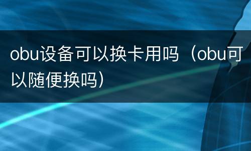 obu设备可以换卡用吗（obu可以随便换吗）