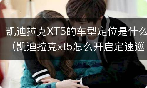 凯迪拉克XT5的车型定位是什么（凯迪拉克xt5怎么开启定速巡航）