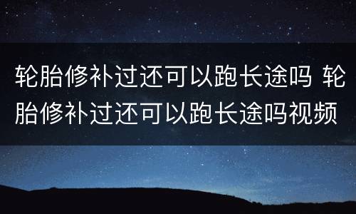轮胎修补过还可以跑长途吗 轮胎修补过还可以跑长途吗视频