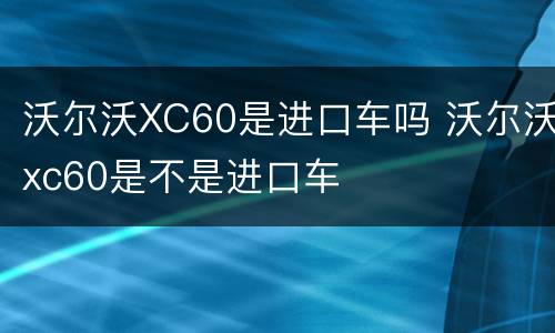 沃尔沃XC60是进口车吗 沃尔沃xc60是不是进口车