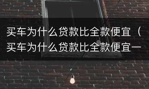 买车为什么贷款比全款便宜（买车为什么贷款比全款便宜一年无息）