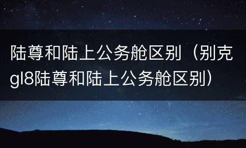 陆尊和陆上公务舱区别（别克gl8陆尊和陆上公务舱区别）