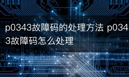 p0343故障码的处理方法 p0343故障码怎么处理