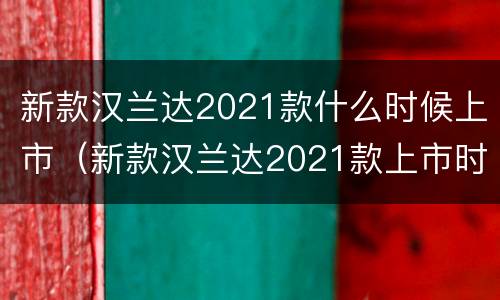 新款汉兰达2021款什么时候上市（新款汉兰达2021款上市时间）