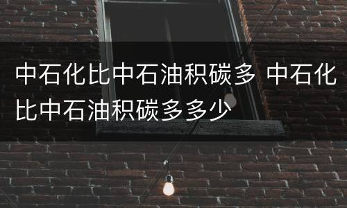中石化比中石油积碳多 中石化比中石油积碳多多少