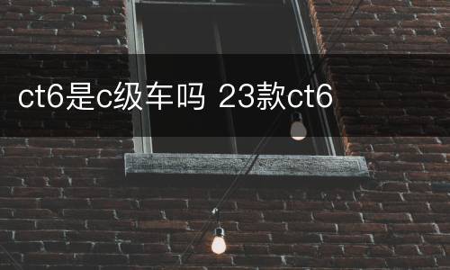 ct6是c级车吗 23款ct6
