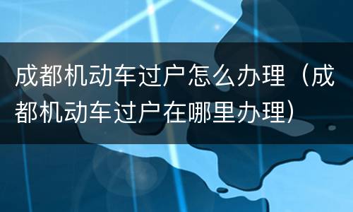 成都机动车过户怎么办理（成都机动车过户在哪里办理）