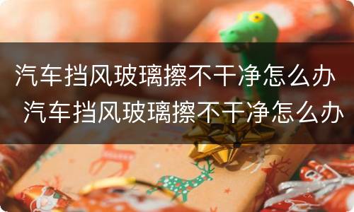 汽车挡风玻璃擦不干净怎么办 汽车挡风玻璃擦不干净怎么办呢