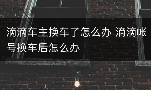 滴滴车主换车了怎么办 滴滴帐号换车后怎么办