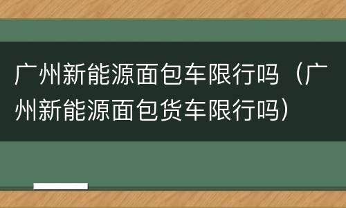 广州新能源面包车限行吗（广州新能源面包货车限行吗）