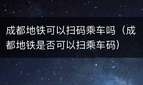 成都地铁可以扫码乘车吗（成都地铁是否可以扫乘车码）