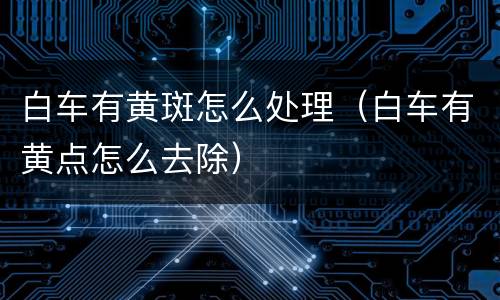 白车有黄斑怎么处理（白车有黄点怎么去除）