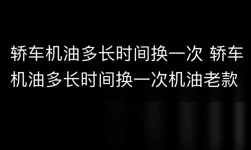 轿车机油多长时间换一次 轿车机油多长时间换一次机油老款科鲁兹用什么机油