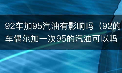 92车加95汽油有影响吗（92的车偶尔加一次95的汽油可以吗）