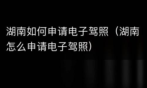 湖南如何申请电子驾照（湖南怎么申请电子驾照）