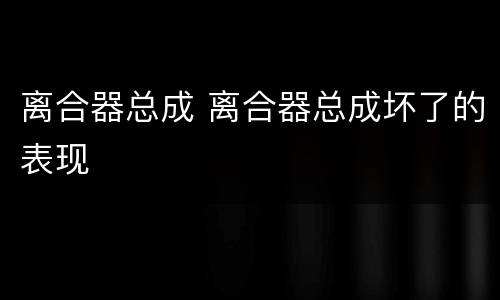 离合器总成 离合器总成坏了的表现