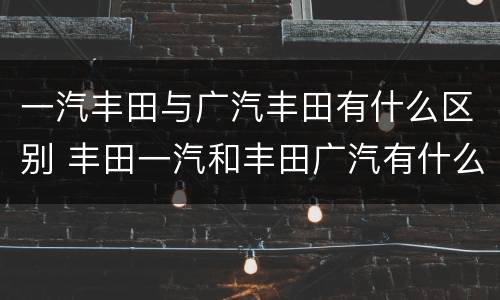 一汽丰田与广汽丰田有什么区别 丰田一汽和丰田广汽有什么区别