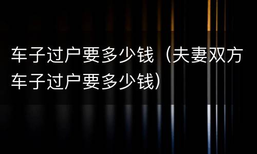 车子过户要多少钱（夫妻双方车子过户要多少钱）