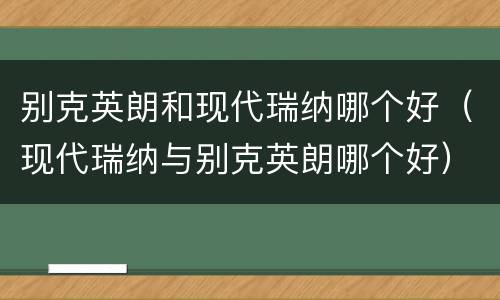 别克英朗和现代瑞纳哪个好（现代瑞纳与别克英朗哪个好）