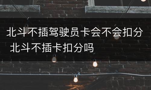 北斗不插驾驶员卡会不会扣分 北斗不插卡扣分吗