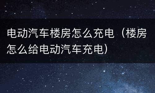电动汽车楼房怎么充电（楼房怎么给电动汽车充电）