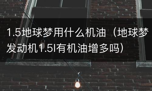 1.5地球梦用什么机油（地球梦发动机1.5l有机油增多吗）
