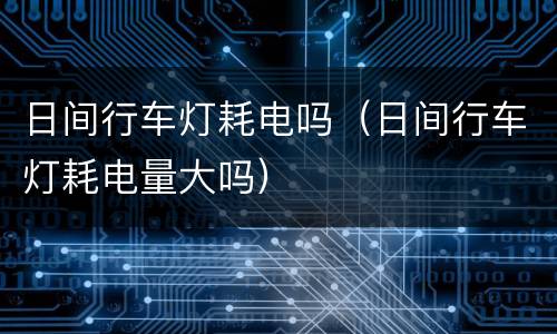 日间行车灯耗电吗（日间行车灯耗电量大吗）