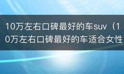 10万左右口碑最好的车suv（10万左右口碑最好的车适合女性）