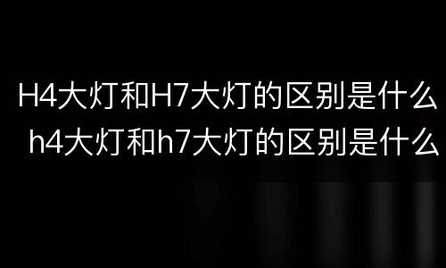H4大灯和H7大灯的区别是什么 h4大灯和h7大灯的区别是什么意思