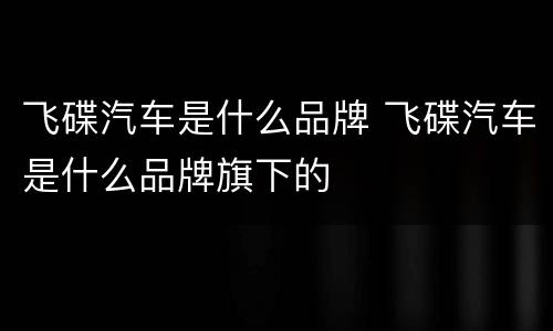 飞碟汽车是什么品牌 飞碟汽车是什么品牌旗下的