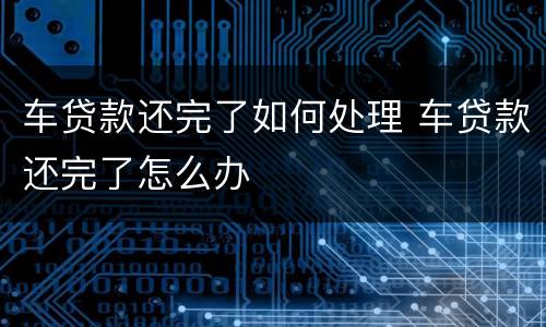 车贷款还完了如何处理 车贷款还完了怎么办