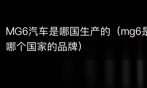 MG6汽车是哪国生产的（mg6是哪个国家的品牌）