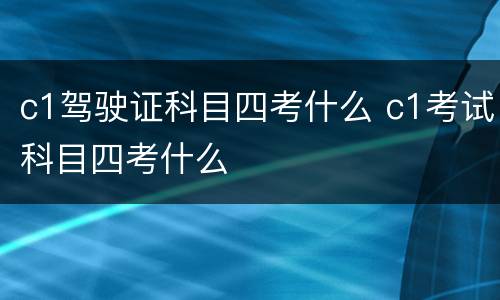 c1驾驶证科目四考什么 c1考试科目四考什么