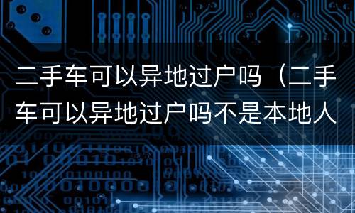 二手车可以异地过户吗（二手车可以异地过户吗不是本地人可以吗）