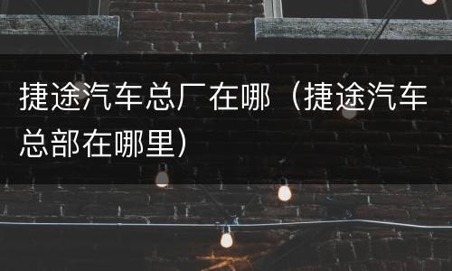 捷途汽车总厂在哪（捷途汽车总部在哪里）