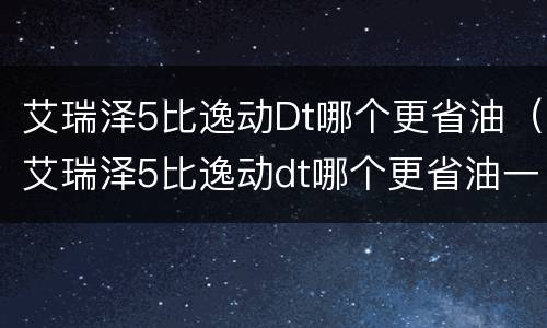 艾瑞泽5比逸动Dt哪个更省油（艾瑞泽5比逸动dt哪个更省油一点）